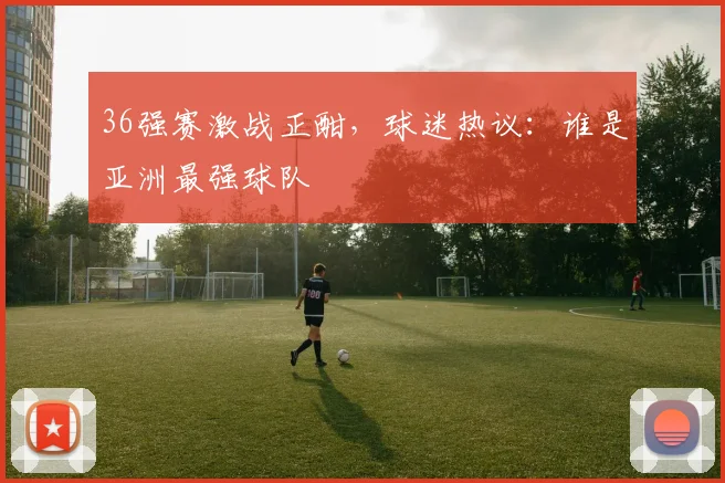 36强赛激战正酣，球迷热议：谁是亚洲最强球队