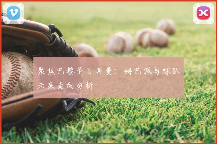聚焦巴黎圣日耳曼:姆巴佩与球队未来走向分析