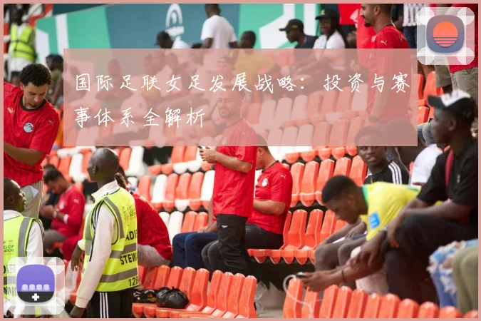国际足联女足发展战略:投资与赛事体系全解析