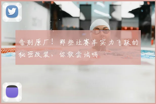 告别原厂！那些让赛车实力飞跃的秘密改装，你敢尝试吗